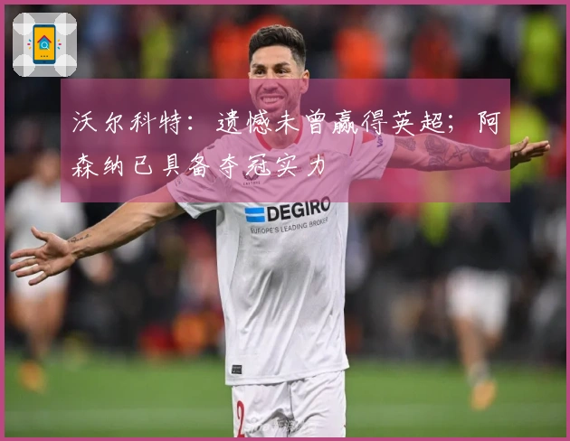 沃尔科特：遗憾未曾赢得英超；阿森纳已具备夺冠实力