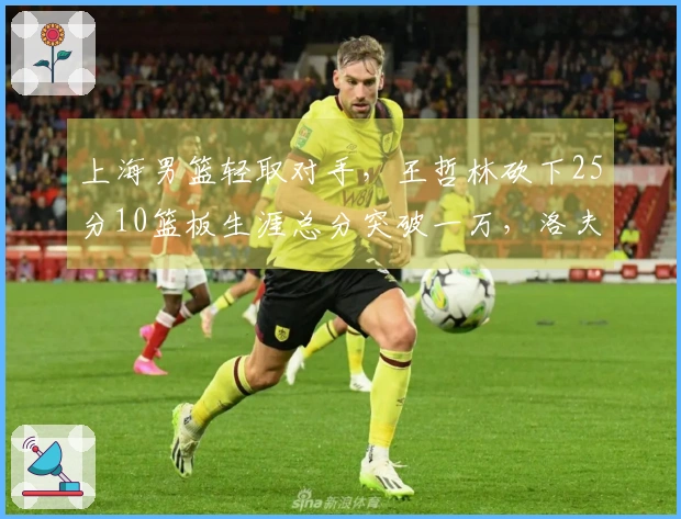 上海男篮轻取对手，王哲林砍下25分10篮板生涯总分突破一万，洛夫顿贡献30分10篮板