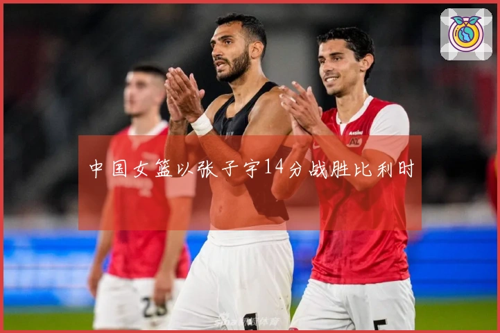 中国女篮以张子宇14分战胜比利时