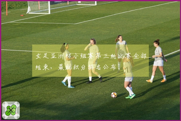 女足亚洲杯小组赛第三轮比赛全部结束，最新积分排名公布！