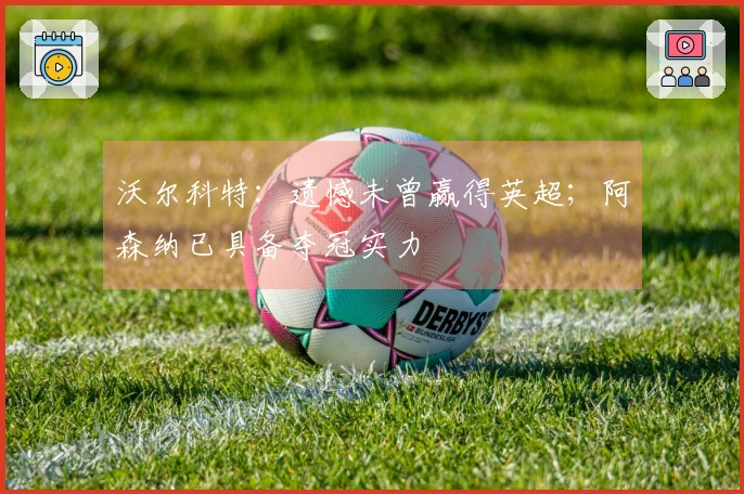 沃尔科特：遗憾未曾赢得英超；阿森纳已具备夺冠实力