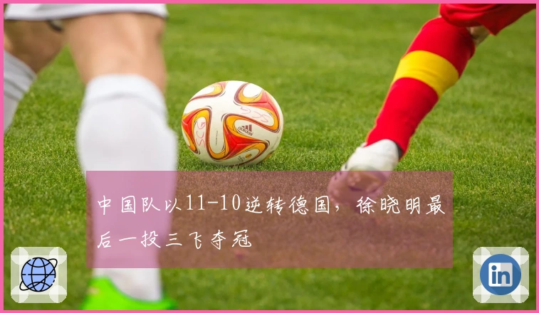 中国队以11-10逆转德国，徐晓明最后一投三飞夺冠