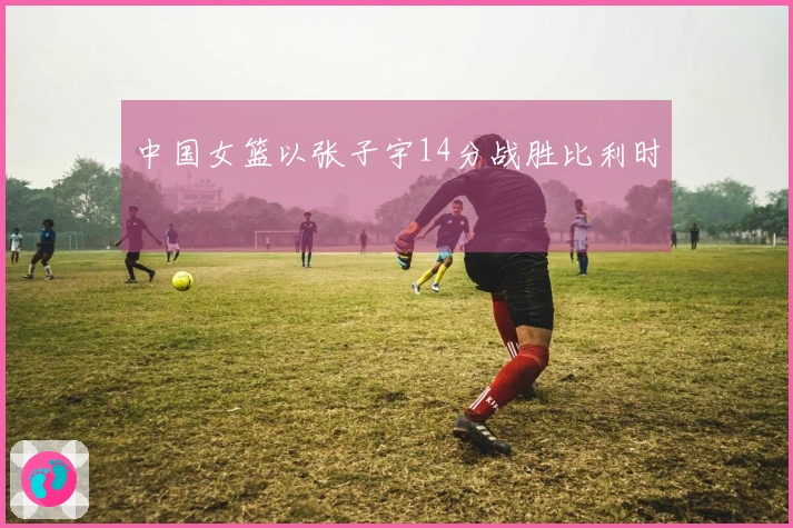 中国女篮以张子宇14分战胜比利时